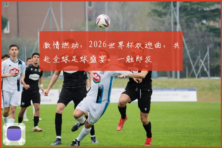激情燃动，2026世界杯欢迎曲，共赴全球足球盛宴，一触即发