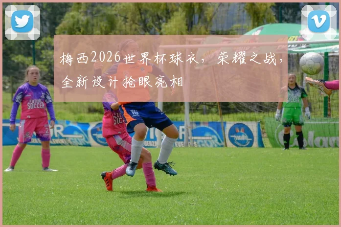 梅西2026世界杯球衣，荣耀之战，全新设计抢眼亮相