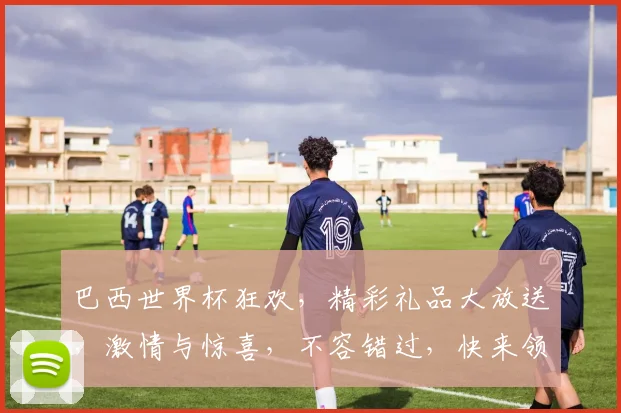 巴西世界杯狂欢，精彩礼品大放送，激情与惊喜，不容错过，快来领取