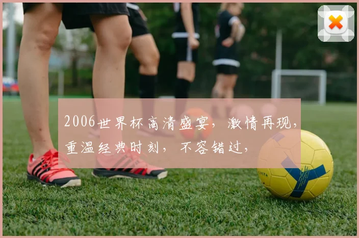 2006世界杯高清盛宴，激情再现，重温经典时刻，不容错过，