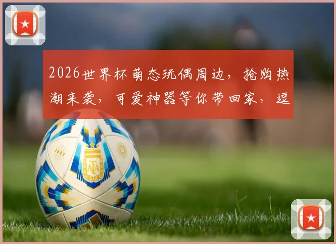 2026世界杯萌态玩偶周边，抢购热潮来袭，可爱神器等你带回家，逗趣必备
