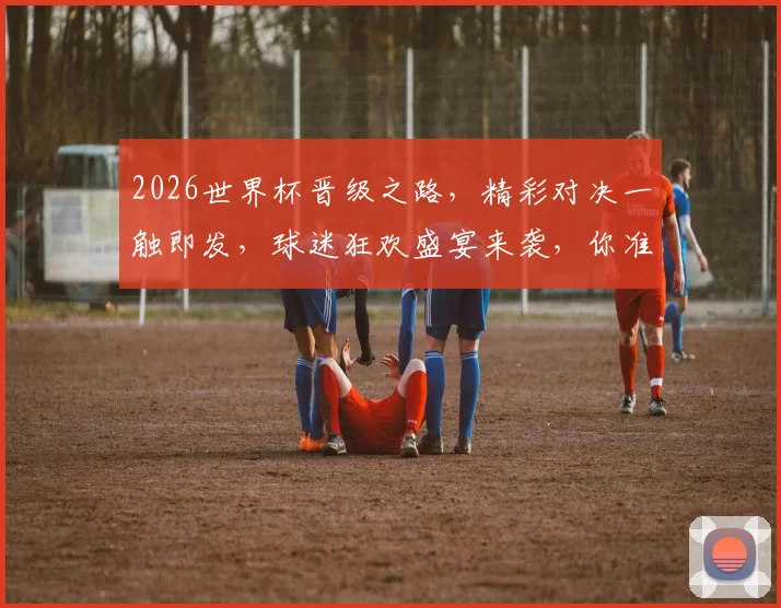2026世界杯晋级之路，精彩对决一触即发，球迷狂欢盛宴来袭，你准备好了吗