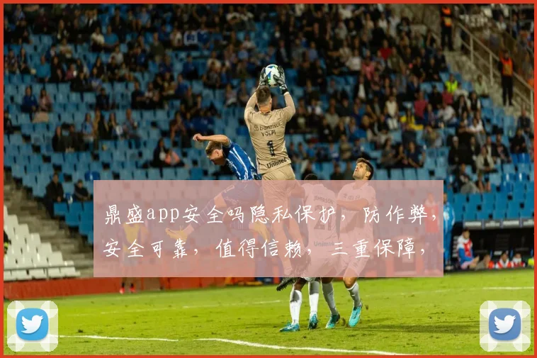 鼎盛app安全吗隐私保护，防作弊，安全可靠，值得信赖，三重保障，放心使用。